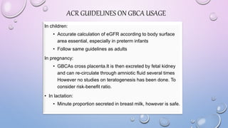 In children:
• Accurate calculation of eGFR according to body surface
area essential, especially in preterm infants
• Follow same guidelines as adults
In pregnancy:
• GBCAs cross placenta.It is then excreted by fetal kidney
and can re-circulate through amniotic fluid several times
However no studies on teratogenesis has been done. To
consider risk-benefit ratio.
• In lactation:
• Minute proportion secreted in breast milk, however is safe.
ACR GUIDELINES ON GBCA USAGE
 