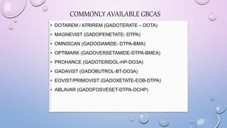 COMMONLY AVAILABLE GBCAS
• DOTAREM / ATRIREM (GADOTERATE – DOTA)
• MAGNEVIST (GADOPENETATE- DTPA)
• OMNISCAN (GADODIAMIDE- DTPA-BMA)
• OPTIMARK (GADOVERSETAMIDE-DTPA-BMEA)
• PROHANCE (GADOTERIDOL-HP-DO3A)
• GADAVIST (GADOBUTROL-BT-DO3A)
• EOVIST/PRIMOVIST (GADOXETATE-EOB-DTPA)
• ABLAVAR (GADOFOSVESET-DTPA-DCHP)
 