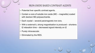 IRON OXIDE BASED CONTRAST AGENTS
• Potential liver specific contrast agents.
• Contain a core of soluble iron oxide (MC – magnetite) coated
with dextran/ BD polysaccharide.
• Each crystal – several paramagnetic iron ions.
• With a external b, strong magnetisation is produced – shortens
t2 relaxation time – decreased signal intensity on t2
• Purely intravascular.
• Eliminated by the RES.
 