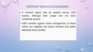 CONTRAST MEDIA IN ULTRASOUND
• A contrast agent may be applied during USG
exams, although their usage has not been
worldwide spread.
• USG contrast agents boost echogenicity of blood
which can heighten the tissue contrast and better
delineate body cavities.
 