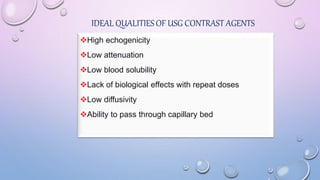IDEAL QUALITIES OF USG CONTRAST AGENTS
High echogenicity
Low attenuation
Low blood solubility
Lack of biological effects with repeat doses
Low diffusivity
Ability to pass through capillary bed
 