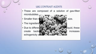 USG CONTRAST AGENTS
• These are composed of a solution of gas-filled
microbubbles.
• Smaller than rbcs, less than 8 microns in size.
• The ingredients are not intrinsically toxic.
• Due to different impedances of gas and liquid, these
create backscattering effect which increases
echogenicity of blood.
 