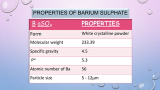 PROPERTIES OF BARIUM SULPHATE
B aSO4 PROPERTIES
Form White crystalline powder
Molecular weight 233.39
Specific gravity 4.5
PH 5.3
Atomic number of Ba 56
Particle size 5 - 12µm
 