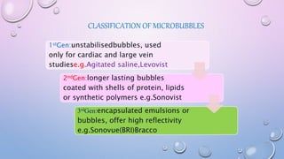 CLASSIFICATION OF MICROBUBBLES
1stGen:unstabilisedbubbles, used
only for cardiac and large vein
studiese.g.Agitated saline,Levovist
2ndGen:longer lasting bubbles
coated with shells of protein, lipids
or synthetic polymers e.g.Sonovist
3rdGen:encapsulated emulsions or
bubbles, offer high reflectivity
e.g.Sonovue(BRI)Bracco
 