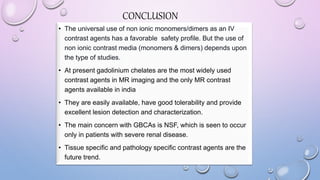 CONCLUSION
• The universal use of non ionic monomers/dimers as an IV
contrast agents has a favorable safety profile. But the use of
non ionic contrast media (monomers & dimers) depends upon
the type of studies.
• At present gadolinium chelates are the most widely used
contrast agents in MR imaging and the only MR contrast
agents available in india
• They are easily available, have good tolerability and provide
excellent lesion detection and characterization.
• The main concern with GBCAs is NSF, which is seen to occur
only in patients with severe renal disease.
• Tissue specific and pathology specific contrast agents are the
future trend.
 