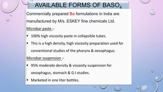 AVAILABLE FORMS OF BASO4
Commercially prepared Ba formulations in India are
manufactured by M/s. ESKEY fine chemicals Ltd.
Microbar paste :-
 100% high viscosity paste in collapsible tubes.
 This is a high density, high viscosity preparation used for
conventional studies of the pharynx & oesophagus.
Microbar suspension :-
 95% moderate density & viscosity suspension for
oesophagus, stomach & G.I studies.
 Marketed in one liter bottles.
 