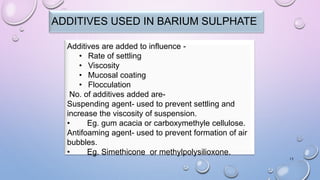 15
ADDITIVES USED IN BARIUM SULPHATE
Additives are added to influence -
• Rate of settling
• Viscosity
• Mucosal coating
• Flocculation
No. of additives added are-
Suspending agent- used to prevent settling and
increase the viscosity of suspension.
• Eg. gum acacia or carboxymethyle cellulose.
Antifoaming agent- used to prevent formation of air
bubbles.
• Eg. Simethicone or methylpolysilioxone.
 