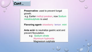 16
Cont…
Preservative- used to prevent fungal
growth.
e.g. Earlier methyl paraben, now Sodium
metabisulphate is used.
Flavoring agent- strawberry ,lemon, mint
Anta acid- to neutralize gastric acid and
prevent flocculation.
e.g. Sodium citrate
Aluminum hydroxide
Magnesium sulphate
 