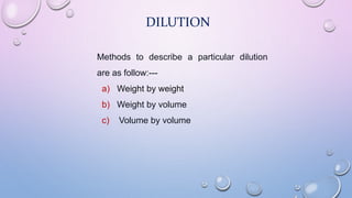DILUTION
Methods to describe a particular dilution
are as follow:---
a) Weight by weight
b) Weight by volume
c) Volume by volume
 