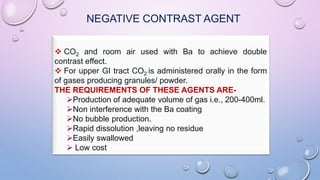 NEGATIVE CONTRAST AGENT
 CO2 and room air used with Ba to achieve double
contrast effect.
 For upper GI tract CO2 is administered orally in the form
of gases producing granules/ powder.
THE REQUIREMENTS OF THESE AGENTS ARE-
Production of adequate volume of gas i.e., 200-400ml.
Non interference with the Ba coating
No bubble production.
Rapid dissolution ,leaving no residue
Easily swallowed
 Low cost
 