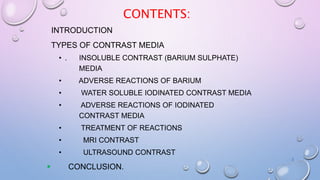 CONTENTS:
INTRODUCTION
TYPES OF CONTRAST MEDIA
• . INSOLUBLE CONTRAST (BARIUM SULPHATE)
MEDIA
• ADVERSE REACTIONS OF BARIUM
• WATER SOLUBLE IODINATED CONTRAST MEDIA
• ADVERSE REACTIONS OF IODINATED
CONTRAST MEDIA
• TREATMENT OF REACTIONS
• MRI CONTRAST
• ULTRASOUND CONTRAST
 CONCLUSION.
2
 