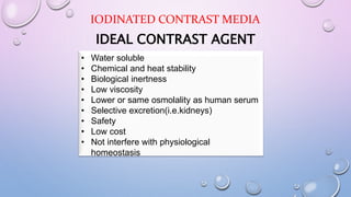 IDEAL CONTRAST AGENT
• Water soluble
• Chemical and heat stability
• Biological inertness
• Low viscosity
• Lower or same osmolality as human serum
• Selective excretion(i.e.kidneys)
• Safety
• Low cost
• Not interfere with physiological
homeostasis
IODINATED CONTRAST MEDIA
 