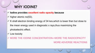 WHY IODINE?
 Iodine provides excellent radio opacity because
 higher atomic no(53).
 K shell electron binding energy of 34 kev,which is lower than but close to
the mean energy used in diagnostic x rays,thus maximizing the
photoelectric effect.
 Low toxicity
 MORE THE IODINE CONCENTRATION->MORE THE RADIOOPACITY
MORE ADVERSE REACTIONS
 