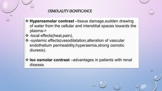 OSMOLALITY-SIGNIFICANCE
 Hyperosmolar contrast –tissue damage,sudden drawing
of water from the cellular and interstitial spaces towards the
plasma->
 -local effects(heat,pain),
 -systemic effects(vasodilatation,alteration of vascular
endothelium permeability,hyperaemia,strong osmotic
diuresis).
 Iso osmolar contrast –advantages in patients with renal
disease.
 