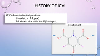 HISTORY OF ICM
1930s-Monoiodinated pyridines-
Uroselectan A(Iopex)
Diiodinated-Uroselectan B(Neoiopex)
 