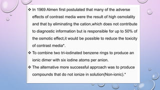 In 1969 Almen first postulated that many of the adverse
effects of contrast media were the result of high osmolality
and that by eliminating the cation,which does not contribute
to diagnostic information but is responsible for up to 50% of
the osmotic effect,it would be possible to reduce the toxicity
of contrast media*.
 To combine two tri-iodinated benzene rings to produce an
ionic dimer with six iodine atoms per anion.
 The alternative more successful approach was to produce
compounds that do not ionize in solution(Non-ionic).*
 
