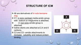 STRUCTURE OF ICM
1
2
3
4
 All are derivatives of tri iodo benzene
ring.
 C1: in ionic contrast media-acidic group
with sodium or meglumine is attached.
 :in non ionic-amide group is
attached
 Iodine atoms are attached at 2,4 and 6
carbons.
 C3 and C5 –amide attachments to
increase solubility and reduce protein
binding.
 