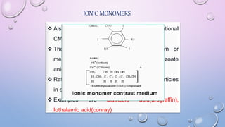 IONIC MONOMERS
 Also known as high osmolar CM or conventional
CM.
 These are salts consisting of a sodium or
meglumine cation and a triodinated benzoate
anion.
 Ratio of 3 iodine atoms per molecule to 2 particles
in solution i.e. 3:2.
 Examples are diatrizoic acid(urograffin),
Iothalamic acid(conray)
 