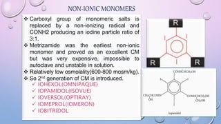 NON-IONIC MONOMERS
 Carboxyl group of monomeric salts is
replaced by a non-ionizing radical and
CONH2 producing an iodine particle ratio of
3:1.
 Metrizamide was the earliest non-ionic
monomer and proved as an excellent CM
but was very expensive, impossible to
autoclave and unstable in solution.
 Relatively low osmolality(600-800 mosm/kg).
 So 2nd generation of CM is introduced.
 IOHEXOL(OMNIPAQUE)
 IOPAMIDOL(ISOVUE)
 IOVERSOL(OPTIRAY)
 IOMEPROL(IOMERON)
 IOBITRIDOL
 
