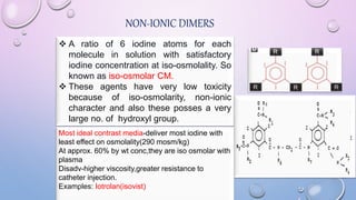 NON-IONIC DIMERS
 A ratio of 6 iodine atoms for each
molecule in solution with satisfactory
iodine concentration at iso-osmolality. So
known as iso-osmolar CM.
 These agents have very low toxicity
because of iso-osmolarity, non-ionic
character and also these posses a very
large no. of hydroxyl group.
Most ideal contrast media-deliver most iodine with
least effect on osmolality(290 mosm/kg)
At approx. 60% by wt conc,they are iso osmolar with
plasma
Disadv-higher viscosity,greater resistance to
catheter injection.
Examples: Iotrolan(isovist)
 