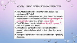 GENERAL GUIDELINES FOR ICM ADMINISTRATION
 All ICM stock should be monitored by designated
nursing and CT staff.
 All nurses/technologists/radiologists should personally
inspect contrast containers/vials for integrity,signs of
contamination and also check expiry date.
 The ICM should be stored at less than 37 degree C
for a max period of 1 month.
 All multidose contrast containers/vials should be
properly labelled along with the time when they were
opened.
 All expired contrast containers/vials should be properly
disposed.
 