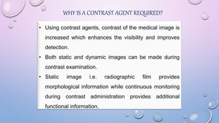 WHY IS A CONTRAST AGENT REQUIRED?
• Using contrast agents, contrast of the medical image is
increased which enhances the visibility and improves
detection.
• Both static and dynamic images can be made during
contrast examination.
• Static image i.e. radiographic film provides
morphological information while continuous monitoring
during contrast administration provides additional
functional information.
 