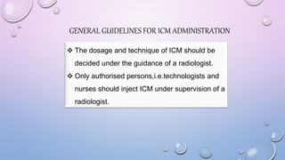  The dosage and technique of ICM should be
decided under the guidance of a radiologist.
 Only authorised persons,i.e.technologists and
nurses should inject ICM under supervision of a
radiologist.
GENERAL GUIDELINES FOR ICM ADMINISTRATION
 
