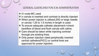  IV route-MC used
 iv canula is inserted and contrast is directly injected
 When power injector is utilised,20G or large needle
or canula 1.25 to 1.5 inches in length is used.
 To ensure adequate catheter placement->check
backflow of blood and flush canula with saline.
 Care should be taken while injecting contrast
through pre existing lines.
 Only power injection rated peripherally inserted
central catheters(PICC) or central lines are
approved for power injection.
GENERAL GUIDELINES FOR ICM ADMINISTRATION
 