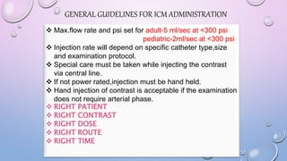  Max.flow rate and psi set for adult-5 ml/sec at <300 psi
pediatric-2ml/sec at <300 psi
 Injection rate will depend on specific catheter type,size
and examination protocol.
 Special care must be taken while injecting the contrast
via central line.
 If not power rated,injection must be hand held.
 Hand injection of contrast is acceptable if the examination
does not require arterial phase.
 RIGHT PATIENT
 RIGHT CONTRAST
 RIGHT DOSE
 RIGHT ROUTE
 RIGHT TIME
GENERAL GUIDELINES FOR ICM ADMINISTRATION
 