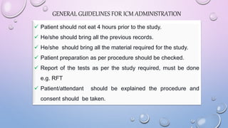  Patient should not eat 4 hours prior to the study.
 He/she should bring all the previous records.
 He/she should bring all the material required for the study.
 Patient preparation as per procedure should be checked.
 Report of the tests as per the study required, must be done
e.g. RFT
 Patient/attendant should be explained the procedure and
consent should be taken.
GENERAL GUIDELINES FOR ICM ADMINISTRATION
 