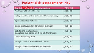 Any History of reaction from any medicine : _YES_ NO
Any History of Contrast Reaction _YES_ NO
History of Asthma and no pretreatment for current study _YES_ NO
Significant cardiac dysfunction _YES_ NO
Severe renal dysfunction (Creatinine> 2.5 mg/dl) _YES_ NO
Diabetes and on Glucophage:
Glucophage must beheld for 48 hrs foll. The CT exam
_YES_ NO
LMP of the female patient _YES_ NO
Have you eaten or drunk in the last 4 hours? _YES_ NO
Have you had a barium study in the last week? _YES_ NO
Patient risk assessment: risk
factors
 