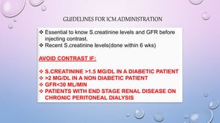  Essential to know S.creatinine levels and GFR before
injecting contrast.
 Recent S.creatinine levels(done within 6 wks)
AVOID CONTRAST IF:
 S.CREATININE >1.5 MG/DL IN A DIABETIC PATIENT
 >2 MG/DL IN A NON DIABETIC PATIENT
 GFR<30 ML/MIN
 PATIENTS WITH END STAGE RENAL DISEASE ON
CHRONIC PERITONEAL DIALYSIS
GUIDELINES FOR ICM ADMINISTRATION
 
