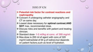 DOSE OF ICM
 Potential risk factor for contrast reactions and
nephropathy
 Concern if undergoing catheter angiography and
CT on same day.
 Lowest dose necessary for optimal contrast,AND
NOT max. recommended dose.
 Discuss risks and benefits with patient and treating
clinician.
 Standard dose- 1-2 ml/kg at conc. of 300 mg/ml.
 Max.dose is 200 ml of agent with conc.of 320
mg/ml iodine(total of 64 g of iodine)-but depends
on patient factors,such as level of hydration.
 
