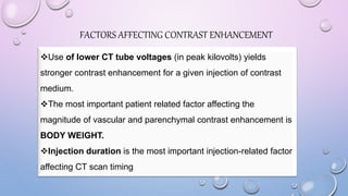 FACTORS AFFECTING CONTRAST ENHANCEMENT
Use of lower CT tube voltages (in peak kilovolts) yields
stronger contrast enhancement for a given injection of contrast
medium.
The most important patient related factor affecting the
magnitude of vascular and parenchymal contrast enhancement is
BODY WEIGHT.
Injection duration is the most important injection-related factor
affecting CT scan timing
 