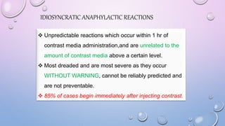 IDIOSYNCRATIC ANAPHYLACTIC REACTIONS
 Unpredictable reactions which occur within 1 hr of
contrast media administration,and are unrelated to the
amount of contrast media above a certain level.
 Most dreaded and are most severe as they occur
WITHOUT WARNING, cannot be reliably predicted and
are not preventable.
 85% of cases begin immediately after injecting contrast.
 