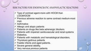 RISK FACTORS FOR IDIOSYNCRATIC ANAPHYLACTIC REACTIONS
 Type of contrast agent-more with HOCM than
LOCM/IOCM
 Previous adverse reaction to same contrast medium-most
impt.
 Asthmatics
 Allergic and atopic patients
 Patients on drugs like beta adrenergic blockers
 Patients with impaired cardiovascular and renal systems
 Diabetics.
 Patients with metabolic and hematological disorders.
 Thyrotoxic:goitrous patients
 Feeble infants and aged patients.
 Severe general debility.
 Very nervous,anxious patients
 