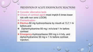 PREVENTION OF ACUTE IDIOSYNCRATIC REACTIONS
 Consider alternative tests
 Chioce of contrast agent-most impt(4-5 times lower
risk with non ionic LOCM)
 Premedication-
 Elective-50 mg hydrocortisone by mouth at 13,7,1 hr
before,and
 Diphenhydramine-50 mg i m/iv/oral 1 hr before
contrast
 Emergency-hydrocortisone 200 mg iv 4 hrly ,and
diphenhydramine 50 mg iv 1 hr before contrast
injection.
 