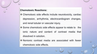 Chemotoxic Reactions:
 Chemotoxic side effects include neurotoxicity, cardiac
depression, arrhythmia, electrocardiogram changes,
and renal tubular or vascular injury.
 Some chemotoxic side effects appear to relate to the
ionic nature and content of contrast media that
dissolved in solution.
 Nonionic contrast media are associated with fewer
chemotoxic side effects.
 