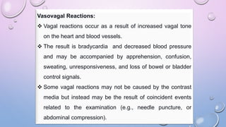 Vasovagal Reactions:
 Vagal reactions occur as a result of increased vagal tone
on the heart and blood vessels.
 The result is bradycardia and decreased blood pressure
and may be accompanied by apprehension, confusion,
sweating, unresponsiveness, and loss of bowel or bladder
control signals.
 Some vagal reactions may not be caused by the contrast
media but instead may be the result of coincident events
related to the examination (e.g., needle puncture, or
abdominal compression).
 