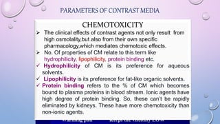 PARAMETERS OF CONTRAST MEDIA
There are major differences between the contrast
media, not only whether they are ionic or non-ionic
relative to blood, but also between non-ionic molecules,
which differ in many other parameters.
Osmolality,
Viscosity,
Chemotoxicity,
Hydrophilicity etc.
OSMOLALITY
Can be expressed as concentration of particles per kg of
solvent. (in medicine milliosmoles per kg of water)
The closer the osmolarity of radiological contrast media is to
that of body fluids the better the general tolerance.
 Osmolality of blood = 285 – 295 mOsm/Kg H2O
 isosmolar CM (visipaque) = 290 mOsm/Kg H2O
 LOCM (optiray 300) =651 mOsm/Kg H2O
 HOCM (conray 400) = 2300 mOsm/Kg H2O
 MAGNEVIST = 1960 mOsm/Kg H2O
VISCOSITY
 Viscosity describes the thickness or resistance to flow
of a contrast agent.
 The thickness of the contrast agent is related to the
concentration,the size of the molecules in a specific
contrast agent and the temperature of the contrast
agent.
 The viscosity affects the rate that the contrast media
can be injected.
CHEMOTOXICITY
 The clinical effects of contrast agents not only result from
high osmolality,but also from their own specific
pharmacology,which mediates chemotoxic effects.
 No. Of properties of CM relate to this term like
hydrophilicity, lipophilicity, protein binding etc.
 Hydrophilicity of CM is its preference for aqueous
solvents.
 Lipophilicity is its preference for fat-like organic solvents.
 Protein binding refers to the % of CM which becomes
bound to plasma proteins in blood stream. Ionic agents have
high degree of protein binding. So, these can’t be rapidly
eliminated by kidneys. These have more chemotoxicity than
non-ionic agents.
 
