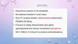 URTICARIA
• Discontinue injection if not completed.
• No treatment needed in most cases.
• Give H1 receptor blocker: diphenhydramine(benadryl)
PO/IM/IV 25-50mg.
• If severe or widely disseminated: give alpha-
agonist(arterial and venous constriction) epinephrine
SC(1:1000) 0.1-0.3mg (if no cardiac contraindications).
 
