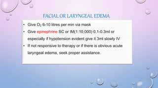 FACIAL OR LARYNGEAL EDEMA
• Give O2 6-10 litres per min via mask
• Give epinephrine SC or IM(1:10,000) 0.1-0.3ml or
especially if hypotension evident give it 3ml slowly IV
• If not responsive to therapy or if there is obvious acute
laryngeal edema, seek proper assistance.
 