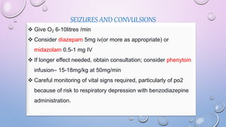 SEIZURES AND CONVULSIONS
 Give O2 6-10litres /min
 Consider diazepam 5mg iv(or more as appropriate) or
midazolam 0.5-1 mg IV
 If longer effect needed, obtain consultation; consider phenytoin
infusion– 15-18mg/kg at 50mg/min
 Careful monitoring of vital signs required, particularly of po2
because of risk to respiratory depression with benzodiazepine
administration.
 