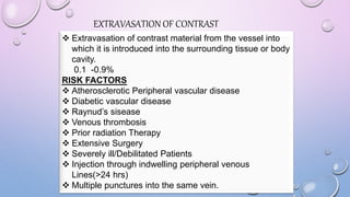 EXTRAVASATION OF CONTRAST
 Extravasation of contrast material from the vessel into
which it is introduced into the surrounding tissue or body
cavity.
0.1 -0.9%
RISK FACTORS
 Atherosclerotic Peripheral vascular disease
 Diabetic vascular disease
 Raynud’s sisease
 Venous thrombosis
 Prior radiation Therapy
 Extensive Surgery
 Severely ill/Debilitated Patients
 Injection through indwelling peripheral venous
Lines(>24 hrs)
 Multiple punctures into the same vein.
 