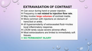 EXTRAVASATION OF CONTRAST
 Can occur during hand or power injection.
 Frequency is not related to injection flow rate.
 May involve large volumes of contrast media.
 More common with injections on dorsum of
hand,foot or ankle.
 d/t hyperosmolarity of extravasated fluid->incites
local inflammatory response.
 LOCM rarely cause severe adverse effect.
 Most extravasations are limited to immediately soft
tissues.
 NO PERMANENT INJURY
 