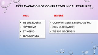 EXTRAVASATION OF CONTRAST-CLINICAL FEATURES
MILD SEVERE
• TISSUE EDEMA
• ERYTHEMA
• STINGING
• TENDERNESS
• COMPARTMENT SYNDROME-MC
• SKIN ULCERATION
• TISSUE NECROSIS
 
