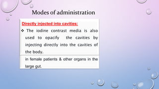 Modes of administration
Via Intravascular injection:
 Intravascular contrast
helps to highlight blood
vessels & to enhance the
tissue structure of various
organs of the body.
Oral route:
 Oral contrast is used to
enhance CT images of the
abdomen & pelvis or in G I
tract studies or to see any
leak in the GI tract. The
contrast agent used is
gastrograffin.
Rectal route:
 The contrast agent Gastrograffin/Ba is
usually used for rectal study. The rectal
contrast helps outlining not only the large
intestine, but also the bladder, the uterus
in female patients & other organs in the
large gut.
Directly injected into cavities:
 The iodine contrast media is also
used to opacify the cavities by
injecting directly into the cavities of
the body.
 
