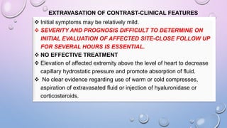 EXTRAVASATION OF CONTRAST-CLINICAL FEATURES
 Initial symptoms may be relatively mild.
 SEVERITY AND PROGNOSIS DIFFICULT TO DETERMINE ON
INITIAL EVALUATION OF AFFECTED SITE-CLOSE FOLLOW UP
FOR SEVERAL HOURS IS ESSENTIAL.
 NO EFFECTIVE TREATMENT
 Elevation of affected extremity above the level of heart to decrease
capillary hydrostatic pressure and promote absorption of fluid.
 No clear evidence regarding use of warm or cold compresses,
aspiration of extravasated fluid or injection of hyaluronidase or
corticosteroids.
 
