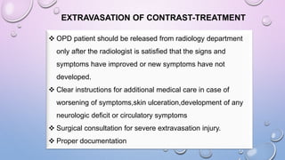 EXTRAVASATION OF CONTRAST-TREATMENT
 OPD patient should be released from radiology department
only after the radiologist is satisfied that the signs and
symptoms have improved or new symptoms have not
developed.
 Clear instructions for additional medical care in case of
worsening of symptoms,skin ulceration,development of any
neurologic deficit or circulatory symptoms
 Surgical consultation for severe extravasation injury.
 Proper documentation
 