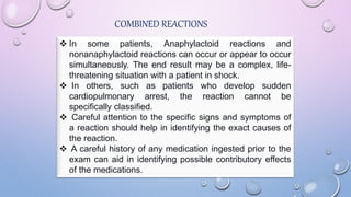 COMBINED REACTIONS
 In some patients, Anaphylactoid reactions and
nonanaphylactoid reactions can occur or appear to occur
simultaneously. The end result may be a complex, life-
threatening situation with a patient in shock.
 In others, such as patients who develop sudden
cardiopulmonary arrest, the reaction cannot be
specifically classified.
 Careful attention to the specific signs and symptoms of
a reaction should help in identifying the exact causes of
the reaction.
 A careful history of any medication ingested prior to the
exam can aid in identifying possible contributory effects
of the medications.
 